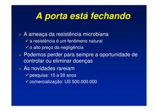 A porta está fechando
 A ameaça da resistência microbiana
 a resistência é um fenômeno natural
 o alto preço da negligência
 Podemos perder para sempre a oportunidade de
controlar ou eliminar doenças
 As novidades rareiam
 pesquisa: 10 a 20 anos
 comercialização: US 500.000.000
 