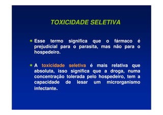 TOXICIDADE SELETIVA
 Esse termo significa que o fármaco é
prejudicial para o parasita, mas não para o
hospedeiro.
 A toxicidade seletiva é mais relativa que
absoluta, isso significa que a droga, numa
concentração tolerada pelo hospedeiro, tem a
capacidade de lesar um microrganismo
infectante.
 