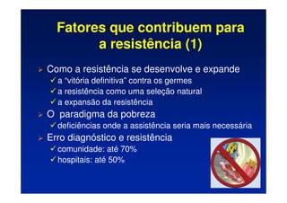 Fatores que contribuem para
a resistência (1)
 Como a resistência se desenvolve e expande
 a “vitória definitiva” contra os germes
 a resistência como uma seleção natural
 a expansão da resistência
 O paradigma da pobreza
 deficiências onde a assistência seria mais necessária
 Erro diagnóstico e resistência
 comunidade: até 70%
 hospitais: até 50%
 
