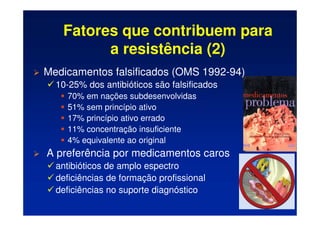 Fatores que contribuem para
a resistência (2)
 Medicamentos falsificados (OMS 1992-94)
 10-25% dos antibióticos são falsificados
	 70% em nações subdesenvolvidas
	 51% sem princípio ativo
	 17% princípio ativo errado
	 11% concentração insuficiente
	 4% equivalente ao original
 A preferência por medicamentos caros
 antibióticos de amplo espectro
 deficiências de formação profissional
 deficiências no suporte diagnóstico
 