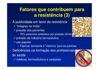 Fatores que contribuem para
a resistência (3)
 A publicidade em favor da resistência
 “milagres na mídia”
 pressão dos pacientes
	 70% prescreve antibiótico por pressão (EUA)
 pressão da indústria farmacêutica
 uso popular
	 Filipinas: isoniazida é “vitamina” para os pulmões
 Deficiências na formação dos profissionais
de saúde
 médicos, farmacêuticos e varejistas
 