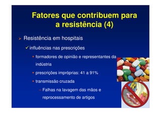Fatores que contribuem para
a resistência (4)
 Resistência em hospitais
 influências nas prescrições
	 formadores de opinião e representantes da
indústria
	 prescrições impróprias: 41 a 91%
	 transmissão cruzada
– Falhas na lavagem das mãos e
reprocessamento de artigos
 
