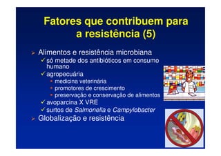 Fatores que contribuem para
a resistência (5)
 Alimentos e resistência microbiana
 só metade dos antibióticos em consumo
humano
 agropecuária
	 medicina veterinária
	 promotores de crescimento
	 preservação e conservação de alimentos
 avoparcina X VRE
 surtos de Salmonella e Campylobacter
 Globalização e resistência
 