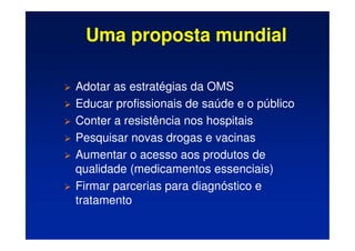 Uma proposta mundial
 Adotar as estratégias da OMS
 Educar profissionais de saúde e o público
 Conter a resistência nos hospitais
 Pesquisar novas drogas e vacinas
 Aumentar o acesso aos produtos de
qualidade (medicamentos essenciais)
 Firmar parcerias para diagnóstico e
tratamento
 