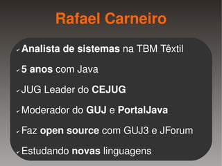 Rafael Carneiro
    ✔   Analista de sistemas na TBM Têxtil
    ✔   5 anos com Java
    ✔   JUG Leader do CEJUG
    ✔   Moderador do GUJ e PortalJava
    ✔   Faz open source com GUJ3 e JForum

    ✔   Estudando novas linguagens
                           
 