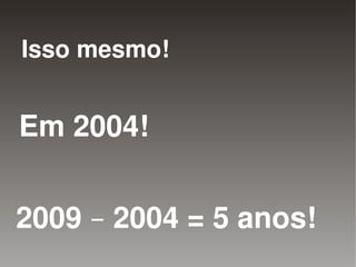 Isso mesmo!


Em 2004!


2009 – 2004 = 5 anos!
                   
 