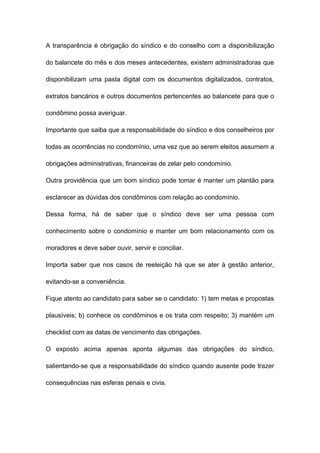 A transparência é obrigação do síndico e do conselho com a disponibilização
do balancete do mês e dos meses antecedentes, existem administradoras que
disponibilizam uma pasta digital com os documentos digitalizados, contratos,
extratos bancários e outros documentos pertencentes ao balancete para que o
condômino possa averiguar.
Importante que saiba que a responsabilidade do síndico e dos conselheiros por
todas as ocorrências no condomínio, uma vez que ao serem eleitos assumem a
obrigações administrativas, financeiras de zelar pelo condomínio.
Outra providência que um bom síndico pode tomar é manter um plantão para
esclarecer as dúvidas dos condôminos com relação ao condomínio.
Dessa forma, há de saber que o síndico deve ser uma pessoa com
conhecimento sobre o condomínio e manter um bom relacionamento com os
moradores e deve saber ouvir, servir e conciliar.
Importa saber que nos casos de reeleição há que se ater à gestão anterior,
evitando-se a conveniência.
Fique atento ao candidato para saber se o candidato: 1) tem metas e propostas
plausíveis; b) conhece os condôminos e os trata com respeito; 3) mantém um
checklist com as datas de vencimento das obrigações.
O exposto acima apenas aponta algumas das obrigações do síndico,
salientando-se que a responsabilidade do síndico quando ausente pode trazer
consequências nas esferas penais e civis.
 