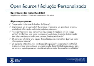 www.kiagencia.com.br
@leandrasoares
Open Source / Solução Personalizada
Magento / osCommerce / OpenCart / PrestaShop e VirtueMart
Open Source (as mais difundidas)
Algumas perguntas:
 Programador é diferente de Analista de Sistema?
 Só preciso de um programador? Ou será que é necessário um gerente de projetos,
arquiteto da informação, analista de qualidade, designer...
 Tenho conhecimento para transformar meu escopo de negócios em um escopo
técnico? Se não tiver, terei como contratar um Analista ou Arquiteto da Informação
para criar essa documentação para a equipe de desenvolvimento?
 OK, consegui selecionar uma equipe de qualidade para desenvolver. Quem vai testar
e homologar o sistema?
 Ufa o projeto está online, mas aonde estará hospedado? E se der algum problema?
Se algum erro de funcionalidade acontecer, qual a disponibilidade dessa equipe para
me fornecer suporte para erros e também implementação de novas funcionalidades?
 