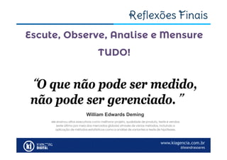 www.kiagencia.com.br
@leandrasoares
Reflexões Finais
Escute, Observe, Analise e Mensure
TUDO!
“O que não pode ser medido,
não pode ser gerenciado.”
William Edwards Deming
ele ensinou altos executivos como melhorar projeto, qualidade de produto, teste e vendas
(este último por meio dos mercados globais) através de vários métodos, incluindo a
aplicação de métodos estatísticos como a análise de variantes e teste de hipóteses.
 