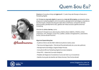 @leandrasoares
www.kiagencia.com.br
@leandrasoares
Quem Sou Eu?
Diretora e Consultora Ninja da Agência KI - O Jeito Ninja de Planejar e Executar o
Marketing Digital.
Há 10 anos no mercado digital, já gerenciou mais de 200 projetos, envolvendo várias
etapas do marketing digital, como consultoria, planejamento estratégico, arquitetura
da informação, direção de arte para web sites e interfaces, campanha de links
patrocinados, planejamento SEO, gestão de mídias sociais e gestão de email
marketing.
Atendendo vários clientes, como:
Odebrecht Infraestrutura, Aeronáutica, Editora Abril, OAB/RJ, CRA/RJ, Infnet,
Unigranrio, UFF, Nasajon, Curso PLA, Lealtex, Lidador, Emagrecentro, Laboratório
Gross, Câmara Brasil Panamá
Algumas Especializações:
- Auditora Interna da ISO 9001:2000 (Consultoria Carlos Lobo)
- Técnicas de Negociação - Petrobrás/Macaé (extensão do curso de auditoria)
- Planejamento Estratégico Digital (Felipe Morais)
- Consultoria 8Ps do Marketing Digital (Conrado Adolpho)
- Ninja PPC - Adwords (Conrado Adolpho)
- Modelos de Negócios Inovadores e Curva de Valor (Luz Consultoria)
- Gestão Avançada de Gestão de Mídias Sociais (Três Pontos Brasil)
 