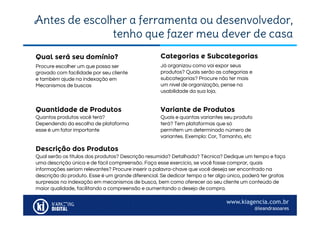 www.kiagencia.com.br
@leandrasoares
Antes de escolher a ferramenta ou desenvolvedor,
tenho que fazer meu dever de casa
Procure escolher um que possa ser
gravado com facilidade por seu cliente
e também ajude na indexação em
Mecanismos de buscas
Qual será seu domínio?
Já organizou como vai expor seus
produtos? Quais serão as categorias e
subcategorias? Procure não ter mais
um nível de organização, pense na
usabilidade da sua loja.
Categorias e Subcategorias
Quantidade de Produtos
Quantos produtos você terá?
Dependendo da escolha de plataforma
esse é um fator importante
Variante de Produtos
Quais e quantas variantes seu produto
terá? Tem plataformas que só
permitem um determinado número de
variantes. Exemplo: Cor, Tamanho, etc
Descrição dos Produtos
Qual serão os títulos dos produtos? Descrição resumida? Detalhada? Técnica? Dedique um tempo e faça
uma descrição única e de fácil compreensão. Faça esse exercício, se você fosse comprar, quais
informações seriam relevantes? Procure inserir a palavra-chave que você deseja ser encontrado na
descrição do produto. Esse é um grande diferencial. Se dedicar tempo a ter algo único, poderá ter gratas
surpresas na indexação em mecanismos de busca, bem como oferecer ao seu cliente um conteúdo de
maior qualidade, facilitando a compreensão e aumentando o desejo de compra.
 