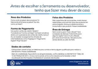 www.kiagencia.com.br
@leandrasoares
Antes de escolher a ferramenta ou desenvolvedor,
tenho que fazer meu dever de casa
Como você vai pesar seus produtos? O
fabricante já fornece os pesos? Se não,
como vai fazer?
Peso dos Produtos
Não copie fotos de concorrentes, invista tempo
nessa etapa, procure tirar fotos dos produtos em
vários ângulos. Diminua a distância entre o
consumidor e seu produto. Passe credibilidade.
Fotos dos Produtos
Forma de Pagamento
Vai aceitar cartão de crédito? Boleto?
Transferência? Contra-entrega? Vai fazer convênios
direto com operadoras de cartão de crédito, banco?
Ou vai receber os pagamentos através de
intermediadores como Pagseguro? Pagamento
Digital? Moip? Bcash?
Área de Entrega
Será Local ou para Todo o Brasil? Terá
condições de oferecer Frete Grátis para
alguma região? Isso é muito utilizado
por vários ecommerces, não perca uma
venda devido ao valor do frete.
Dados de contato
Coloque bem visível na loja um telefone para contato e tenha alguém qualificado para realizar o
atendimento. Passe credibilidade.
Além da credibilidade, fique atento as obrigatoriedades, confira detalhes no DECRETO Nº 7.962, DE
15 DE MARÇO DE 2013. A nova norma prevê, entre outros deveres ao fornecedor, a fácil
visualização de informações e facilidade em possíveis devoluções
 