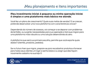 www.kiagencia.com.br
@leandrasoares
Meu planejamento e itens importantes
Você fez um plano de crescimento? Quais suas metas de vendas? E se crescer,
pretende desenvolver uma nova plataforma com características únicas?
Dependendo do número de acessos, vai começar a se deparar com problemas
de lentidão, ou surgirão necessidades para sua operação e terá que migrar para
uma plataforma mais robusta ou uma solução desenvolvida do zero.
A plataforma que será sua primeira escolha, permite que você exporte quais
dados? (clientes, produtos, pedidos).
Se no futuro tiver que migrar, prepare-se para recadastrar produtos e fornecer
para todos seus clientes um login e senha básico ou exigir que eles façam
novamente cadastro na sua loja 
Meu investimento inicial é pequeno ou minha operação inicial
é simples e uma plataforma mais básica me atende.
 