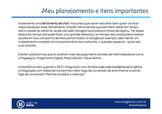 www.kiagencia.com.br
@leandrasoares
Meu planejamento e itens importantes
Implemente uma ferramenta de chat, mas preocupe-se em escolher bem quem vai ficar
responsável por esse atendimento. Existem ferramentas que permitem saber em tempo
real a cidade do visitante, se ele veio pelo Google e qual palavra-chave ele digitou. Ter esses
dados em tempo real pode fazer uma grande diferença, em tempo real você poderá realizar
ajustes em sua campanha de links patrocinados no Google por exemplo, além de ter um
mapeamento completo do comportamento dos visitantes, o que eles esperam , quais são
suas dúvidas
Existem plataformas que só aceitam meio de pagamento através de intermediadores como
o Pagseguro, Pagamento Digital, Moip e Bcash. Fique atento.
A plataforma tem suporte a SEO? Integração com Analytics (eu colo o script ou só o UA?) e
a Integração com Adwords me permite inserir tags de conversão de ecommerce e outras
tags de conversão? Permite atualizar o sitemap?
 