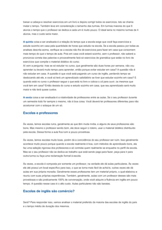 baixar a cabeça e resolver exercícios em um livro e depois corrigir todos os exercícios. Isto se chama
matar o tempo. Também leve em consideração o tamanho das turmas. Em turmas maiores do que 6
alunos o tempo que o professor se dedica a cada um é muito pouco. O ideal seria no máximo turmas de 4
alunos, mas o custo seria maior.


A quinta coisa a ser analisada é a relação do tempo que a escola exige que você faça exercícios e
estude sozinho em casa pela quantidade de horas que estuda na escola. Se a escola passou por todas as
analises descrita acima, verifique se a escola não lhe dá exercícios para fazer em casa que consomem
mais tempo do que o tempo de aula. Pois em casa você estará sozinho, sem o professor, não saberá a
pronúncia correta das palavras e provavelmente fará só exercícios de gramática que estão no livro de
exercícios que compõe o material didático do curso.
Aí vem a pergunta: mas se só estudar no curso, que geralmente são duas horas por semana, não vou
aprender ou levará muito tempo para aprender, então porque evitar estudar em casa? A questão não é
não estudar em casa. A questão é que você está pagando um curso de inglês, perdendo tempo se
deslocando até ele, e você só terá um aprendizado satisfatório se tiver que estudar sozinho em casa? E
quando está no curso o professor segue o que está no livro e coloca o cd para ouvir, os mesmos que
você tem em casa? Então desista do curso e estudo sozinho em casa, que seu aprendizado será muito
maior e não terá quase custos.


A sexta coisa a ser analisada é a rotatividade de professores entre as aulas. Se o seu professor durante
um semestre todo for sempre o mesmo, não é boa coisa. Você deverá ter professores diferentes para não
acostumar com o sotaque de um só.


Escolas e professores


Às vezes, temos escolas ruins, geralmente as que têm muita mídia, e alguns de seus professores são
bons. Mas mesmo o professor sendo bom, ele deve seguir o roteiro, usar o material didático distribuído
pela escola. Dessa forma a aula fica ruim e pouco proveitosa.


Às vezes, temos escolas muito boas, porém dá a coincidência do seu professor ser ruim. Isso geralmente
acontece muito pouco porque quando a escola realmente é boa, com métodos de aprendizado bons, ela
faz uma seleção rigorosa dos professores e só contrata quem realmente se enquadra no perfil da escola.
Mas se o seu professor não se dedica ao trabalho que está sendo pago para fazer, peça para ir para
outra turma ou faça uma reclamação formal à escola.


Às vezes, a escola é composta por somente um professor, na verdade ele dá aulas particulares. Às vezes
ele até possui um local específico para isso, o que se torna mais fácil de achá-lo, outras vezes ele dá
aulas em sua própria moradia. Geralmente esses professores tem um material próprio, o qual elaborou e
reuniu com suas próprias experiências. Também, geralmente, aulas com um professor desses são mais
proveitosas e são praticamente 100% de conversação, onde você adquire a fluência em inglês em pouco
tempo. A questão nesse caso é o alto custo. Aulas particulares não são baratas.


Escolas de inglês são comércio?


Será? Para responder isso, vamos analisar o material preferido da maioria das escolas de inglês do país
e o tempo médio de duração dos mesmos.
 