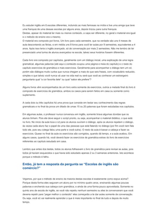 Eu estudei inglês em 6 escolas diferentes, incluindo as mais famosas na mídia e tive uma amiga que teve
uma franquia de uma dessas escolas por alguns anos, depois trocou para outra franquia.
Destas, apesar do material ter mais ou menos conteúdo, a capa ser diferente, no geral o material era igual
e o método de ensino era o mesmo.
O material era composto por livros. Um livro para cada semestre, que na verdade são uns 4 meses de
aula descontando as férias, e em média uns 8 livros para você ter aulas por 8 semestres, equivalentes a 4
anos. Após isso teria o inglês avançado, só de conversação por mais 2 semestres. Não me lembro de ter
presenciado uma turma de alunos avançados na escola, talvez seus horários fossem diferentes.


Cada livro era composto por capítulos, geralmente com um diálogo inicial, uma explicação de uma regra
gramatical, algumas palavras (até aqui o conteúdo ocupou uma página e meia do capítulo) e o resto do
capítulo exercícios de gramática e mais exercícios. Geralmente para acompanhar o diálogo tem um cd,
porém são diálogos muito curtos que nunca chegam a mais do que seis frases, com vocabulário reduzido,
simples e que talvez você nunca vá usar na vida real ou será que você ao conhecer um estrangeiro
perguntaria qual “a cor favorita dele” ou qual “sabor ele prefere”?


Alguns livros vêm acompanhados de um livro extra somente de exercícios, outros a metade final do livro é
composto de exercícios de gramática, ambos os casos para serem feitos em casa ou somente como
suplemento.


A cada dois ou três capítulos há uma prova que consiste em testar seu conhecimento das regras
gramaticais e no final da prova um ditado de umas 15 ou 20 palavras que foram estudadas nos capítulos.


Em algumas aulas, o professor nunca conversou em inglês, somente tirava algumas dúvidas que os
alunos tinham. Pois ele deve seguir o script pronto, ou seja, acompanhar o material didático, o que está
no livro. No início da aula toca o cd para os alunos ouvirem o diálogo, após os alunos repetem o diálogo,
às vezes cada aluno faz o papel de uma das pessoas que está falando no diálogo (por fim você nem fala
todo ele, pois seu colega falou uma parte e você outra). O resto da aula é baixar a cabeça e fazer os
exercícios. Quase no final da aula os exercícios são corrigidos, quando dá tempo, e a aula acabou. Em
alguns casos, quando há, você deverá fazer os exercícios de gramática extras do livro de exercícios
referentes ao capítulo estudado em casa.


Lembro que antes dos testes, todos os alunos folheavam o livro de gramática para revisar as aulas, pois
todos já haviam esquecidos o que havia sido estudado apenas 2 ou 3 semanas anteriores. Isto acontece
porque o método é falho.


Então, já tem a resposta da pergunta se “Escolas de inglês são
comércio?”


Vejamos, por que o método de ensino da maioria destas escolas é exatamente como expus acima?
Porque desta forma eles seguram um aluno por no mínimo quatro anos, ensinando algumas poucas
palavras e enchendo sua cabeça com gramática, e ainda de uma forma pouco aproveitada. Somente no
quinto ano de escola de inglês, se você não repetiu nenhum semestre ou eles te convenceram que você
deveria repetir para “pegar melhor o conteúdo” eles começarão a te dar aulas somente de conversação.
Ou seja, você só vai realmente aprender o que é mais importante no final de tudo e depois de muito
tempo.
 