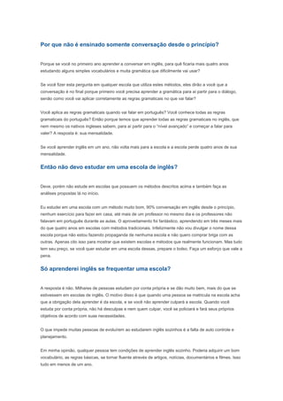 Por que não é ensinado somente conversação desde o princípio?


Porque se você no primeiro ano aprender a conversar em inglês, para quê ficaria mais quatro anos
estudando alguns simples vocabulários e muita gramática que dificilmente vai usar?


Se você fizer esta pergunta em qualquer escola que utiliza estes métodos, eles dirão a você que a
conversação é no final porque primeiro você precisa aprender a gramática para aí partir para o diálogo,
senão como você vai aplicar corretamente as regras gramaticais no que vai falar?


Você aplica as regras gramaticais quando vai falar em português? Você conhece todas as regras
gramaticais do português? Então porque temos que aprender todas as regras gramaticais no inglês, que
nem mesmo os nativos ingleses sabem, para aí partir para o “nível avançado” e começar a falar para
valer? A resposta é: sua mensalidade.


Se você aprender inglês em um ano, não volta mais para a escola e a escola perde quatro anos de sua
mensalidade.


Então não devo estudar em uma escola de inglês?


Deve, porém não estude em escolas que possuem os métodos descritos acima e também faça as
análises propostas lá no início.


Eu estudei em uma escola com um método muito bom, 90% conversação em inglês desde o princípio,
nenhum exercício para fazer em casa, até mais de um professor no mesmo dia e os professores não
falavam em português durante as aulas. O aproveitamento foi fantástico, aprendendo em três meses mais
do que quatro anos em escolas com métodos tradicionais. Infelizmente não vou divulgar o nome dessa
escola porque não estou fazendo propaganda de nenhuma escola e não quero comprar briga com as
outras. Apenas cito isso para mostrar que existem escolas e métodos que realmente funcionam. Mas tudo
tem seu preço, se você quer estudar em uma escola dessas, prepare o bolso. Faça um esforço que vale a
pena.


Só aprenderei inglês se frequentar uma escola?


A resposta é não. Milhares de pessoas estudam por conta própria e se dão muito bem, mais do que se
estivessem em escolas de inglês. O motivo disso é que quando uma pessoa se matricula na escola acha
que a obrigação dela aprender é da escola, e se você não aprender culpará a escola. Quando você
estuda por conta própria, não há desculpas e nem quem culpar, você se policiará e fará seus próprios
objetivos de acordo com suas necessidades.


O que impede muitas pessoas de evoluírem ao estudarem inglês sozinhos é a falta de auto controle e
planejamento.


Em minha opinião, qualquer pessoa tem condições de aprender inglês sozinho. Poderia adquirir um bom
vocabulário, as regras básicas, se tornar fluente através de artigos, notícias, documentários e filmes. Isso
tudo em menos de um ano.
 