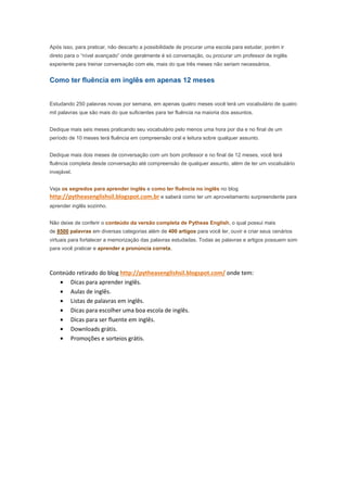 Após isso, para praticar, não descarto a possibilidade de procurar uma escola para estudar, porém ir
direto para o “nível avançado” onde geralmente é só conversação, ou procurar um professor de inglês
experiente para treinar conversação com ele, mais do que três meses não seriam necessários.


Como ter fluência em inglês em apenas 12 meses


Estudando 250 palavras novas por semana, em apenas quatro meses você terá um vocabulário de quatro
mil palavras que são mais do que suficientes para ter fluência na maioria dos assuntos.


Dedique mais seis meses praticando seu vocabulário pelo menos uma hora por dia e no final de um
período de 10 meses terá fluência em compreensão oral e leitura sobre qualquer assunto.


Dedique mais dois meses de conversação com um bom professor e no final de 12 meses, você terá
fluência completa desde conversação até compreensão de qualquer assunto, além de ter um vocabulário
invejável.


Veja os segredos para aprender inglês e como ter fluência no inglês no blog
http://pytheasenglishsil.blogspot.com.br e saberá como ter um aproveitamento surpreendente para
aprender inglês sozinho.


Não deixe de conferir o conteúdo da versão completa de Pytheas English, o qual possui mais
de 8500 palavras em diversas categorias além de 400 artigos para você ler, ouvir e criar seus cenários
virtuais para fortalecer a memorização das palavras estudadas. Todas as palavras e artigos possuem som
para você praticar e aprender a pronúncia correta.



Conteúdo retirado do blog http://pytheasenglishsil.blogspot.com/ onde tem:
   • Dicas para aprender inglês.
   • Aulas de inglês.
   • Listas de palavras em inglês.
   • Dicas para escolher uma boa escola de inglês.
   • Dicas para ser fluente em inglês.
   • Downloads grátis.
   • Promoções e sorteios grátis.
 