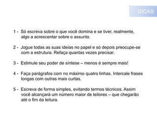 DICAS

1 - Só escreva sobre o que você domina e se tiver, realmente,
algo a acrescentar sobre o assunto.
2 - Jogue todas as suas ideias no papel e só depois preocupe-se
com a estrutura. Refaça quantas vezes precisar.
3 - Estimule seu poder de síntese – menos é sempre mais!
4 - Faça parágrafos com no máximo quatro linhas. Intercale frases
longas com outras mais curtas.

5 - Escreva de forma simples, evitando termos técnicos. Assim
você alcançará um número maior de leitores – que chegarão
até o fim da leitura.

 
