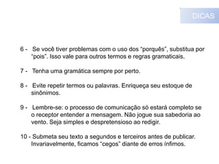 DICAS

6 - Se você tiver problemas com o uso dos “porquês”, substitua por
“pois”. Isso vale para outros termos e regras gramaticais.
7 - Tenha uma gramática sempre por perto.

8 - Evite repetir termos ou palavras. Enriqueça seu estoque de
sinônimos.
9 - Lembre-se: o processo de comunicação só estará completo se
o receptor entender a mensagem. Não jogue sua sabedoria ao
vento. Seja simples e despretensioso ao redigir.
10 - Submeta seu texto a segundos e terceiros antes de publicar.
Invariavelmente, ficamos “cegos” diante de erros ínfimos.

 