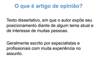 O que é artigo de opinião?
Texto dissertativo, em que o autor expõe seu
posicionamento diante de algum tema atual e
de interesse de muitas pessoas.
Geralmente escrito por especialistas e
profissionais com muita experiência no
assunto.

 