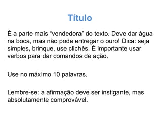 Título
É a parte mais “vendedora” do texto. Deve dar água
na boca, mas não pode entregar o ouro! Dica: seja
simples, brinque, use clichês. É importante usar
verbos para dar comandos de ação.
Use no máximo 10 palavras.
Lembre-se: a afirmação deve ser instigante, mas
absolutamente comprovável.

 