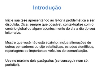 Introdução
Inicie sua tese apresentando ao leitor a problemática a ser
discutida. Dica: sempre que possível, contextualize com o
cenário global ou algum acontecimento do dia a dia do seu
leitor-alvo.
Mostre que você não está sozinho: inclua afirmações de
outros pensadores ou cite estatísticas, estudos científicos,
reportagens de importantes veículos de comunicação.
Use no máximo dois parágrafos (se conseguir num só,
perfeito!).

 