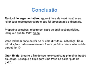 Conclusão
Raciocínio argumentativo: agora é hora de você mostrar ao
leitor suas resoluções sobre o que foi apresentado e discutido.
Proponha soluções, mostre um case do qual você participou,
indique o que foi feito; opine.

Você também pode deixar no ar uma dúvida ou cobrança. Se a
introdução e o desenvolvimento foram perfeitos, seus leitores irão
perdoá-lo. 
Gran finale: amarre o fim do seu texto com suas primeiras frases
ou, então, justifique o título com uma frase ao estilo “pulo do
gato”.

 