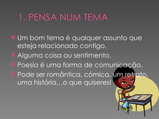 Um bom tema é qualquer assunto que esteja relacionado contigo. Alguma coisa ou sentimento. Poesia é uma forma de comunicação. Pode ser romântica, cómica, um retrato, uma história…o que quiseres! 