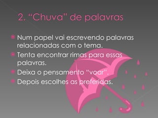 Num papel vai escrevendo palavras relacionadas com o tema. Tenta encontrar rimas para essas palavras. Deixa o pensamento “voar”. Depois escolhes as preferidas. 