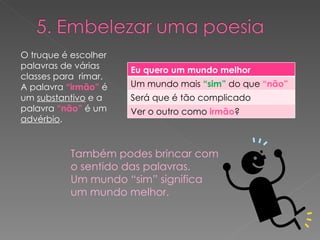 O truque é escolher palavras de várias classes para  rimar. A palavra  “irmão”  é um  substantivo  e a palavra  “não”  é um  advérbio . Também podes brincar com o sentido das palavras.  Um mundo “sim” significa um mundo melhor. Eu quero um mundo melhor Um mundo mais  “sim”  do que  “não” Será que é tão complicado Ver o outro como  irmão ? 