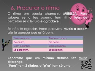 O ritmo em poesia chama-se  MÉTRICA. Para  saberes se o teu poema tem  ritmo tens de  perceber se a leitura  é agradável. Se não te agradar, troca palavras,  muda a ordem  até te parecer que está bem.  Reparaste que um mínimo detalhe fez  muita  diferença. “ Para” tem 2 sílabas e “p’ra” tem só uma. Tenho um saco Tenho um saco De cetim, De cetim, Com coisinhas Com coisinhas Só  para  mim. Só  p’ra  mim. 