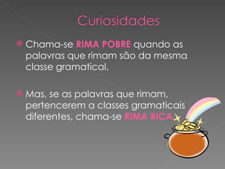 Chama-se  RIMA POBRE  quando as palavras que rimam são da mesma classe gramatical. Mas, se as palavras que rimam, pertencerem a classes gramaticais diferentes, chama-se  RIMA RICA . 