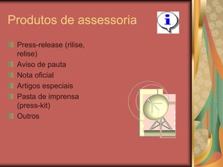 Produtos de assessoria
 Press-release (rilise,
 relise)
 Aviso de pauta
 Nota oficial
 Artigos especiais
 Pasta de imprensa
 (press-kit)
 Outros
 