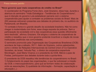Press-release padrão

“Novo governo quer mais cooperativas de crédito no Brasil”
   O coordenador do Programa Fome Zero, José Graziano, disse hoje, durante a
   abertura do seminário “Visão Estratégica - Tendências do Cooperativismo”,
   que é intenção do governo Lula estabelecer parceria com o sistema
   cooperativista para ajudar a combater os problemas sociais do Brasil. Mais de
   200 pessoas estiveram presentes aos debates do primeiro dia, no auditório do
   Parlamundi, em Brasília.
   “O combate à fome é o grande desafio da sociedade brasileira. Não há como
   chegar à modernidade com fome, essa chaga exposta da pobreza. Sem a
   participação da sociedade civil e das cooperativas essa questão dificilmente
   será resolvida”, afirmou Graziano. Ele elogiou o sistema de cooperativas de
   crédito e ressaltou que o novo governo pretende incentivar a criação de novas
   instituições creditícias nas comunidades.
   O seminário promovido pela Organização das Cooperativas Brasileiras (OCB)
   acontece de hoje a sábado, 30/11. Além de Graziano, outros palestrantes,
   como o diretor de Relações Internacionais da Central Union of Co-Operative
   Societies, de Israel, Yehuda Paz; o diretor da cooperativa espanhola
   Mondragón, José Maria Vivanco; e o presidente da OCB, Márcio Lopes de
   Freitas, participaram dos debates durante toda a quinta-feira.
   O presidente da OCB ressaltou três tendências do cooperativismo no Brasil:
   1) fortalecimento do papel das organizações, o que faz sobressair a missão
   da OCB; o intercooperativismo, para que se formem redes de colaboração
   entre as associações; 3) qualidade da informação – formação, capacitação e
   educação (..)
 