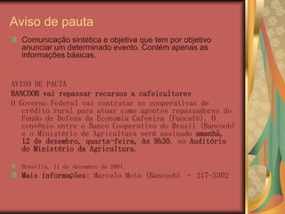 Aviso de pauta
  Comunicação sintética e objetiva que tem por objetivo
  anunciar um determinado evento. Contém apenas as
  informações básicas.


AVISO DE PAUTA
BANCOOB vai repassar recursos a cafeicultores
O Governo Federal vai contratar as cooperativas de
   crédito rural para atuar como agentes repassadores do
   Fundo de Defesa da Economia Cafeeira (Funcafé). O
   convênio entre o Banco Cooperativo do Brasil (Bancoob)
   e o Ministério de Agricultura será assinado amanhã,
   12 de dezembro, quarta-feira, às 9h30, no Auditório
   do Ministério da Agricultura.

  Brasília, 11 de dezembro de 2001.
  Mais informações: Marcelo Mota (Bancoob) – 217-5302
 