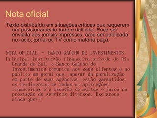 Nota oficial
Texto distribuído em situações críticas que requerem
  um posicionamento forte e definido. Pode ser
  enviada aos jornais impressos, e/ou ser publicada
  no rádio, jornal ou TV como matéria paga.

NOTA OFICIAL – BANCO GAÚCHO DE INVESTIMENTOS
Principal instituição financeira privada do Rio
  Grande do Sul, o Banco Gaúcho de
  Investimentos comunica aos seus clientes e ao
  público em geral que, apesar da paralisação
  em parte de suas agências, estão garantidos
  os rendimentos de todas as aplicações
  financeiras e a isenção de multas e juros na
  prestação de serviços diversos. Esclarece
  ainda que…
 
