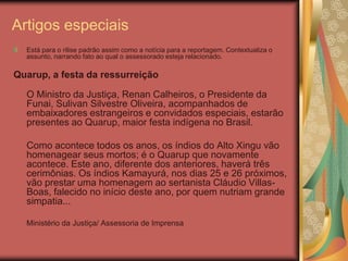 Artigos especiais
  Está para o rilise padrão assim como a notícia para a reportagem. Contextualiza o
  assunto, narrando fato ao qual o assessorado esteja relacionado.

Quarup, a festa da ressurreição

  O Ministro da Justiça, Renan Calheiros, o Presidente da
  Funai, Sulivan Silvestre Oliveira, acompanhados de
  embaixadores estrangeiros e convidados especiais, estarão
  presentes ao Quarup, maior festa indígena no Brasil.

  Como acontece todos os anos, os índios do Alto Xingu vão
  homenagear seus mortos; é o Quarup que novamente
  acontece. Este ano, diferente dos anteriores, haverá três
  cerimônias. Os índios Kamayurá, nos dias 25 e 26 próximos,
  vão prestar uma homenagem ao sertanista Cláudio Villas-
  Boas, falecido no início deste ano, por quem nutriam grande
  simpatia...

  Ministério da Justiça/ Assessoria de Imprensa
 