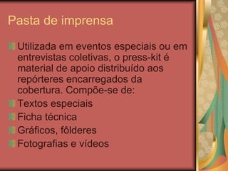 Pasta de imprensa
 Utilizada em eventos especiais ou em
 entrevistas coletivas, o press-kit é
 material de apoio distribuído aos
 repórteres encarregados da
 cobertura. Compõe-se de:
 Textos especiais
 Ficha técnica
 Gráficos, fôlderes
 Fotografias e vídeos
 