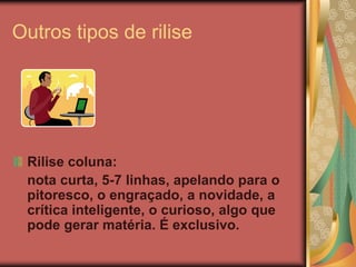 Outros tipos de rilise




 Rilise coluna:
 nota curta, 5-7 linhas, apelando para o
 pitoresco, o engraçado, a novidade, a
 crítica inteligente, o curioso, algo que
 pode gerar matéria. É exclusivo.
 