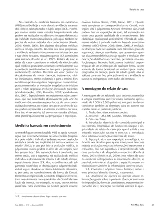 Arte Med. Ampl. 35Ano XXXI — No
2 — Inverno/2011
Relato de caso
No contexto da medicina baseada em evidências
(MBE) se atribui hoje a mais elevada evidência aos estu-
dos clínicos randomizados e duplo-cegos (ECR). Porém,
por muitas razões esses estudos frequentemente não
podem ser realizados ou dão uma imagem deformada
da realidade médico-terapêutica, pelo qual também se
precisa de outros métodos de conhecimento (Kienle,
2005; Kienle, 2008). Em algumas disciplinas médicas
como a cirurgia infantil, tão feliz nos seus progressos,
a evidência se baseia francamente nos relatos de caso
e nas séries de casos, enquanto que os ECR constituem
uma raridade (Hardin et al., 1999). Relatos de caso e
séries de casos constituem o método de eleição pelo
qual médicos praticantes ordenam cientificamente sua
experiência contribuindo com isso para o progresso do
conhecimento médico. Eles têm um valor central no
descobrimento de novas doenças, tratamentos, efei-
tos inesperados, efeitos colaterais e para o ensino. Eles
constituem pedras angulares do progresso da medicina;
praticamente todas as inovações terapêuticas se iniciam
com o relato de poucas evoluções clínicas de pacientes
(Vandenbroucke, 1999; Horrobin, 2003; Vandenbrou-
cke, 2001). Especialmente em tratamentos não comer-
ciais, que são sustentados decisivamente pela arte do
médico e não permitem esperar lucros de uma comer-
cialização extensa, os relatos de caso e as séries de ca-
sos podem representar a evidência científica decisiva.
Para isso é necessário, tal como nos estudos clínicos,
uma grande qualidade na sua preparação e exposição.
Medicina baseada em conhecimento
A metodologia convencional da MBE se apoia na supo-
sição que o reconhecimento de uma eficácia terapêu-
tica pelo médico individual se baseia numa correlação
estatística (ainda que implícita), tal como acontece no
estudo clínico, e que por isso a avaliação médica, o
julgamento, nunca poderá ir além de um simples post
hoc propter hoc2
. Esta suposição leva à conclusão, co-
erente então, que a segurança na avaliação do médico
individual é decisivamente inferior à do estudo clínico,
especialmente de um ECR. Mas, na análise exata do jul-
gamento do médico se observa que o julgamento indi-
vidual seguro obedece a critérios totalmente diferentes,
e, por certo, ao reconhecimento da forma, da Gestalt.
Elementos complexos da Gestalt da terapia se reencon-
tram nos elementos correspondentes da Gestalt da evo-
lução da doença, por exemplo, na cura, ou nos efeitos
colaterais. Estes elementos da Gestalt podem assumir
diversas formas (Kiene, 2005; Kiene, 2001). Quanto
mais complexas as correspondências na Gestalt, mais
seguro será o julgamento. Se esses elementos da Gestalt
podem fluir na exposição do caso, tal exposição ad-
quire uma grande qualidade de convencimento. Esta
elaboração profissional, criticamente refletida, do julga-
mento médico é parte da medicina baseada em conhe-
cimento (MBC) (Kiene, 2005; Kiene, 2001). A evolução
de doenças pode ser avaliada com diferentes graus de
segurança; doenças manifestas, que apresentam quei-
xas claramente definidas e cujo quadro e evolução têm
descrições detalhadas e coerentes, permitem uma ava-
liação segura. Por outro lado, a mera ‘ausência’ ou pos-
tergação de um evento que, de qualquer forma, ocorre
somente de forma ocasional ou variável (p.ex. morte,
progressão da doença, piora do estado geral), não se
adéqua para este fim, principalmente se a evidência se
baseia na comparação com dados da literatura.
A montagem do relato de caso
A montagem de um relato de caso pode se assemelhar
a artigos científicos convencionais (tamanho aproxi-
mado de 1.500 a 2.500 palavras); em geral se devem
considerar também as diretrizes para os autores nas
revistas onde se pretende publicar.
1. Título: descritivo, exato e conciso.
2. Resumo: 100 a 200 palavras, estruturado.
3. Palavras-chave.
4. Introdução: descrição do conteúdo principal e
do contexto, informação de fundo com sinopse e sin-
gularidade do relato de caso (por que é válida a sua
leitura?); exposição sucinta e concisa; a introdução
deve estimular a atenção e interesse do leitor.
5. Exposição do caso: exposição cronológica, su-
ficiente nos detalhes para que o leitor possa fazer sua
própria avaliação; todas as informações importantes e
relevantes, mas não supérfluas, e dependentes de cada
caso particular e do diagnóstico respectivo (Kienle &
Kiene, 2003; Kienle et al., 2004). Nos relatos de caso
da medicina antroposófica as informações devem, se
possível, referir-se ao diagnóstico especificamente an-
troposófico e também às informações convencionais.
5.1. Contexto e objetivo: breve histórico sobre o
tema principal descrito (doença, tratamento).
5.2. Anamnese da doença ou queixas atuais: in-
formações gerais sobre o paciente (doenças anteriores
de importância, doenças coexistentes, tratamentos im-
portantes etc.); descrição da história anterior às quei-
2
N.T.: Literalmente: depois disso, logo causado por isso.
Arte_Médica_Ampliada_INVERNO/2011.indd 35 16.09.11 09:04:31
 