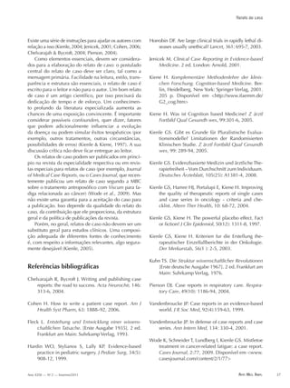 Arte Med. Ampl. 37Ano XXXI — No
2 — Inverno/2011
Existe uma série de instruções para ajudar os autores com
relação a isso (Kienle, 2004; Jenicek, 2001; Cohen, 2006;
Chelvarajah & Bycroft, 2004; Pierson, 2004).
Como elementos essenciais, devem ser considera-
dos para a elaboração do relato de caso: o postulado
central do relato de caso deve ser claro, tal como a
mensagem primária. Facilidade na leitura, estilo, trans-
parência e estrutura são essenciais, o relato de caso é
escrito para o leitor e não para o autor. Um bom relato
de caso é um artigo científico, por isso precisará da
dedicação de tempo e de esforço. Um conhecimen-
to profundo da literatura especializada aumenta as
chances de uma exposição convincente. É importante
considerar possíveis confounders, quer dizer, fatores
que podem adicionalmente influenciar a evolução
da doença ou podem simular êxitos terapêuticos (por
exemplo, outros tratamentos, outras circunstâncias,
possibilidades de erros) (Kienle & Kiene, 1997). A sua
discussão crítica não deve ficar entregue ao leitor.
Os relatos de caso podem ser publicados em princí-
pio na revista da especialidade respectiva ou em revis-
tas especiais para relatos de caso (por exemplo, Journal
of Medical Case Reports, ou o Cases Journal, que recen-
temente publicou um relato de caso segundo a MBC
sobre o tratamento antroposófico com Viscum para fa-
diga relacionada ao câncer) (Wode et al., 2009). Mas
não existe uma garantia para a aceitação do caso para
a publicação. Isso depende da qualidade do relato do
caso, da contribuição que ele proporciona, da estrutura
geral e da política de publicações da revista.
Porém, no geral, relatos de caso não devem ser um
substituto geral para estudos clínicos. Uma composi-
ção adequada de diferentes fontes de conhecimento
é, com respeito a informações relevantes, algo segura-
mente desejável (Kienle, 2005).
Referências bibliográficas
Chelvarajah R, Bycroft J. Writing and publishing case
reports: the road to success. Acta Neurochir, 146:
313-6, 2004.
Cohen H. How to write a patient case report. Am J
Health Syst Pharm, 63: 1888–92, 2006.
Fleck L. Entstehung und Entwicklung einer wissens-
chaftlichen Tatsache. [Erste Ausgabe 1935]. 2 ed.
Frankfurt am Main: Suhrkamp Verlag, 1993.
Hardin WO, Stylianos S, Lally KP. Evidence-based
practice in pediatric surgery. J Pediatr Surg, 34(5):
908-12, 1999.
Horrobin DF. Are large clinical trials in rapidly lethal di-
seases usually unethical? Lancet, 361: 695-7, 2003.
Jenicek M. Clinical Case Reporting in Evidence-based
Medicine. 2 ed. London: Arnold, 2001.
Kiene H. Komplementäre Methodenlehre der klinis-
chen Forschung. Cognition-based Medicine. Ber-
lin, Heidelberg, New York: Springer Verlag, 2001.
205 p. Disponível em <http://www.ifaemm.de/
G2_cog.htm>
Kiene H. Was ist Cognition based Medicine? Z ärztl
Fortbild Qual Gesundh wes, 99:301-6, 2005.
Kienle GS. Gibt es Grunde für Pluralistische Evalua-
tionsmodelle? Limitationen der Randomisierten
Klinischen Studie. Z ärztl Fortbild Qual Gesundh
wes, 99: 289-94, 2005.
Kienle GS. Evidenzbasierte Medizin und ärztliche The-
rapiefreiheit –Vom Durchschnitt zum Individuum.
Deutsches Ärzteblatt, 105(25): A1381-4, 2008.
Kienle GS, Hamre HJ, Portalupi E, Kiene H. Improving
the quality of therapeutic reports of single cases
and case series in oncology - criteria and che-
cklist. Altern Ther Health, 10: 68-72, 2004.
Kienle GS, Kiene H. The powerful placebo effect. Fact
or fiction? J Clin Epidemiol, 50(12): 1311-8, 1997.
Kienle GS, Kiene H. Kriterien fur die Erstellung the-
rapeutischer Einzelfallberichte in der Onkologie.
Der Merkurstab, 56(1 ): 2-5, 2003.
Kuhn TS. Die Struktur wissenschaftlicher Revolutionen
[Erste deutsche Ausgabe 1967]. 2 ed. Frankfurt am
Main: Suhrkamp Verlag, 1976.
Pierson DJ. Case reports in respiratory care. Respira-
tory Care, 49(10): 1186-94, 2004.
Vandenbroucke JP. Case reports in an evidence-based
world. J R Soc Med, 92(4):159-63, 1999.
Vandenbroucke JP. In defense of case reports and case
series. Ann Intern Med, 134: 330-4, 2001.
Wode K, Schneider T, Lundberg I, Kienle GS. Mistletoe
treatment in cancer-related fatigue: a case report.
Cases Journal, 2:77, 2009. Disponível em <www.
casesjournal.com/content/2/1/77>
Relato de caso
Arte_Médica_Ampliada_INVERNO/2011.indd 37 16.09.11 09:04:31
 