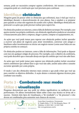 Gente Mais Consultoria e Treinamento
R. Virgílio Malta, 17-76, Vila Mesquita, Bauru - SP
Telefones: 14 3010-7681 / 14 3203-7680
Site: www.gentemais.com.br
11
semana, pode ser necessário comprar sapatos confortáveis. Até mesmo a menor das
conquistas pode ser a motivação que você precisava para continuar.
Ninguém gosta de pensar sobre os obstáculos que enfrentará, mas é vital que você os
identifique durante o desenvolvimento de seus planos. Isso o ajudará a se preparar
para quando as coisas não seguirem de acordo com o plano. Identifique obstáculos em
potencial e as ações que pode precisar realizar para superá-los.
Osobstáculospodemserexternos,comoafaltadedinheirooutempo.Porexemplo,caso
queira montar sua própria confeitaria, um obstáculo significativo poderia ser encontrar
o financiamento para abrir a empresa, alugar o ponto, comprar os equipamentos, etc.
As ações que você pode tomar para superar esse obstáculo podem incluir aprender
a escrever um plano de negócios para atrair investidores, conversar com amigos e
familiares sobre investimentos ou iniciar um negócio menor (como assar bolos em sua
própria cozinha no começo).
Os obstáculos podem ser internos, como a falta de informações. Você pode se deparar
com isso em qualquer estágio do processo. Por exemplo, com o objetivo da confeitaria,
você pode descobrir que o mercado deseja um tipo de confeito que você não sabe fazer.
As ações que você pode tomar para superar esse obstáculo podem incluir encontrar
outros confeiteiros que saibam fazer o que você não sabe, assistir aulas sobre o assunto
ou tentar aprender por conta própria.
O medo é um dos obstáculos internos mais comuns e que pode evitar que você aja
para concluir os objetivos definidos. A seção abaixo o ensinará algumas técnicas para
combater seus medos.
Identifique obstáculos
Pesquisas demonstram que isso pode ter efeitos significativos na melhoria de sua
performance. Os atletas normalmente falam sobre como essa técnica os levou até o
sucesso. Existem dois tipos de visualização, a “de resultado” e a “de processo”, e elas
devem ser combinadas para aumentar suas chances de sucesso.
Parte 3 - Combatendo seus medos
Utilize a visualização
 