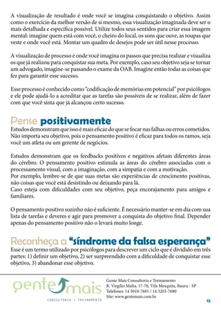 Gente Mais Consultoria e Treinamento
R. Virgílio Malta, 17-76, Vila Mesquita, Bauru - SP
Telefones: 14 3010-7681 / 14 3203-7680
Site: www.gentemais.com.br
12
A visualização de resultado é onde você se imagina conquistando o objetivo. Assim
como o exercício da melhor versão de si mesmo, essa visualização imaginada deve ser o
mais detalhada e específica possível. Utilize todos seus sentidos para criar essa imagem
mental: imagine quem está com você, o cheiro do local, os sons que ouve, as roupas que
veste e onde você está. Montar um quadro de desejos pode ser útil nesse processo.
A visualização de processo é onde você imagina os passos que precisa realizar e visualiza
os que já realizou para conquistar sua meta. Por exemplo, caso seu objetivo seja se tornar
um advogado, imagine-se passando o exame da OAB. Imagine então todas as coisas que
fez para garantir esse sucesso.
Esseprocessoéconhecidocomo“codificaçãodememóriasempotencial”porpsicólogos
e ele pode ajudá-lo a acreditar que as tarefas são possíveis de se realizar, além de fazer
com que você sinta que já alcançou certo sucesso.
Estudosdemonstramqueissoémaiseficazdoquesefocarnasfalhasouerroscometidos.
Não importa seu objetivo, pois o pensamento positivo é eficaz para todos os ramos, seja
você um atleta ou um gerente de negócios.
Estudos demonstram que os feedbacks positivos e negativos afetam diferentes áreas
do cérebro. O pensamento positivo estimula as áreas do cérebro associadas com o
processamento visual, com a imaginação, com a simpatia e com a motivação.
Por exemplo, lembre-se de que suas metas são experiências de crescimento positivas,
não coisas que você está desistindo ou deixando para lá.
Caso esteja com dificuldades com seu objetivo, peça encorajamento para amigos e
familiares.
O pensamento positivo sozinho não é suficiente. É necessário manter-se em dia com sua
lista de tarefas e deveres e agir para promover a conquista do objetivo final. Depender
apenas do pensamento positivo não o levará muito longe.
Esse é um termo utilizado por psicólogos para descrever um ciclo que é dividido em três
partes: 1) definir um objetivo, 2) ser surpreendido com a dificuldade de conquistar esse
objetivo, 3) abandonar esse objetivo.
Pense positivamente
Reconheça a “síndrome da falsa esperança”
 