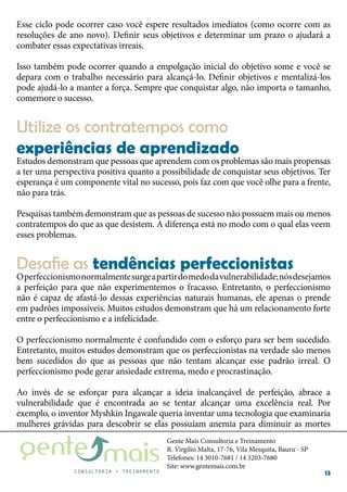 Gente Mais Consultoria e Treinamento
R. Virgílio Malta, 17-76, Vila Mesquita, Bauru - SP
Telefones: 14 3010-7681 / 14 3203-7680
Site: www.gentemais.com.br
13
Esse ciclo pode ocorrer caso você espere resultados imediatos (como ocorre com as
resoluções de ano novo). Definir seus objetivos e determinar um prazo o ajudará a
combater essas expectativas irreais.
Isso também pode ocorrer quando a empolgação inicial do objetivo some e você se
depara com o trabalho necessário para alcançá-lo. Definir objetivos e mentalizá-los
pode ajudá-lo a manter a força. Sempre que conquistar algo, não importa o tamanho,
comemore o sucesso.
Estudos demonstram que pessoas que aprendem com os problemas são mais propensas
a ter uma perspectiva positiva quanto a possibilidade de conquistar seus objetivos. Ter
esperança é um componente vital no sucesso, pois faz com que você olhe para a frente,
não para trás.
Pesquisas também demonstram que as pessoas de sucesso não possuem mais ou menos
contratempos do que as que desistem. A diferença está no modo com o qual elas veem
esses problemas.
Operfeccionismonormalmentesurgeapartirdomedodavulnerabilidade;nósdesejamos
a perfeição para que não experimentemos o fracasso. Entretanto, o perfeccionismo
não é capaz de afastá-lo dessas experiências naturais humanas, ele apenas o prende
em padrões impossíveis. Muitos estudos demonstram que há um relacionamento forte
entre o perfeccionismo e a infelicidade.
O perfeccionismo normalmente é confundido com o esforço para ser bem sucedido.
Entretanto, muitos estudos demonstram que os perfeccionistas na verdade são menos
bem sucedidos do que as pessoas que não tentam alcançar esse padrão irreal. O
perfeccionismo pode gerar ansiedade extrema, medo e procrastinação.
Ao invés de se esforçar para alcançar a ideia inalcançável de perfeição, abrace a
vulnerabilidade que é encontrada ao se tentar alcançar uma excelência real. Por
exemplo, o inventor Myshkin Ingawale queria inventar uma tecnologia que examinaria
mulheres grávidas para descobrir se elas possuíam anemia para diminuir as mortes
Utilize os contratempos como
experiências de aprendizado
Desafie as tendências perfeccionistas
 