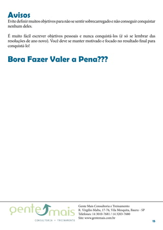 Gente Mais Consultoria e Treinamento
R. Virgílio Malta, 17-76, Vila Mesquita, Bauru - SP
Telefones: 14 3010-7681 / 14 3203-7680
Site: www.gentemais.com.br
15
Evitedefinirmuitosobjetivosparanãosesentirsobrecarregadoenãoconseguirconquistar
nenhum deles.
É muito fácil escrever objetivos pessoais e nunca conquistá-los (é só se lembrar das
resoluções de ano novo). Você deve se manter motivado e focado no resultado final para
conquistá-lo!
Bora Fazer Valer a Pena???
Avisos
 