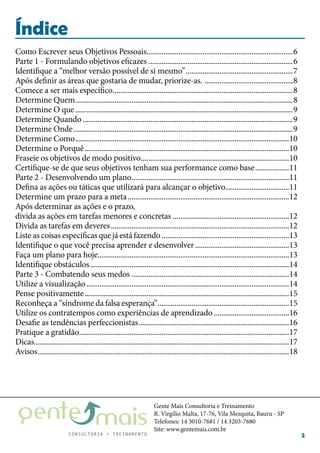 Gente Mais Consultoria e Treinamento
R. Virgílio Malta, 17-76, Vila Mesquita, Bauru - SP
Telefones: 14 3010-7681 / 14 3203-7680
Site: www.gentemais.com.br
2
Índice
Como Escrever seus Objetivos Pessoais...............................................................................6
Parte 1 - Formulando objetivos eficazes..............................................................................6
Identifique a “melhor versão possível de si mesmo”..........................................................7
Após definir as áreas que gostaria de mudar, priorize-as. ................................................8
Comece a ser mais específico.................................................................................................8
Determine Quem.....................................................................................................................8
Determine O que.....................................................................................................................9
Determine Quando.................................................................................................................9
Determine Onde......................................................................................................................9
Determine Como...................................................................................................................10
Determine o Porquê..............................................................................................................10
Fraseie os objetivos de modo positivo................................................................................10
Certifique-se de que seus objetivos tenham sua performance como base...................11
Parte 2 - Desenvolvendo um plano.....................................................................................11
Defina as ações ou táticas que utilizará para alcançar o objetivo..................................11
Determine um prazo para a meta.......................................................................................12
Após determinar as ações e o prazo,
divida as ações em tarefas menores e concretas...............................................................12
Divida as tarefas em deveres................................................................................................12
Liste as coisas específicas quejáestáfazendo.....................................................................13
Identifique o que você precisa aprender e desenvolver...................................................13
Faça um plano para hoje.......................................................................................................13
Identifique obstáculos...........................................................................................................14
Parte 3 - Combatendo seus medos.....................................................................................14
Utilize a visualização.............................................................................................................14
Pense positivamente..............................................................................................................15
Reconheça a “síndrome da falsa esperança”.......................................................................15
Utilize os contratempos como experiências de aprendizado.........................................16
Desafie as tendências perfeccionistas.................................................................................16
Pratique a gratidão.................................................................................................................17
Dicas........................................................................................................................................17
Avisos.......................................................................................................................................18
 