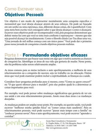 Gente Mais Consultoria e Treinamento
R. Virgílio Malta, 17-76, Vila Mesquita, Bauru - SP
Telefones: 14 3010-7681 / 14 3203-7680
Site: www.gentemais.com.br
3
Como Escrever seus
Objetivos Pessoais
Um objetivo é um modo de representar mentalmente uma conquista específica e
mensurável que você deseja alcançar através de seus esforços. Ele pode ser baseado
em um sonho ou uma esperança, mas, diferente dessas coisas, ele é quantificável. Com
uma meta bem escrita você conseguirá saber o que deseja alcançar e como o alcançará.
Escrever esses objetivos pode ser recompensador e útil, pois pesquisas demonstram que
definir metas faz com que você se sinta mais confiante e esperançoso – mesmo que não
seja possível alcançá-las imediatamente. Como o filosofo chinês Lao Tzu disse uma vez,
"Uma jornada de mil milhas começa com um único passo." Você pode dar o primeiro
passo nessa jornada de conquistas criando objetivos pessoais realistas.
Pesquisas demonstram que basear suas metas em algo que o motiva aumenta as chances
de conquistá-las. Identifique as áreas de sua vida que gostaria de mudar. Nesse ponto,
não há problema nelas serem relativamente amplas.
As áreas comuns para as metas incluem o auto aperfeiçoamento, a melhoria de seus
relacionamentos ou a conquista do sucesso, seja no trabalho ou na educação. Outras
áreas que você pode examinar podem incluir a espiritualidade, as finanças ou a saúde.
Considere fazer perguntas profundas para si mesmo, como “Como eu quero crescer?”
ou “O que quero oferecer para o mundo?”, pois elas podem ajudá-lo a determinar as
coisas importantes para você.
Por exemplo, você pode pensar sobre mudanças significativas que gostaria de ver em
sua saúde e em seus relacionamentos pessoais. Anote essas duas áreas e as mudanças
desejadas.
As mudanças podem ser amplas nesse ponto. Por exemplo, no quesito saúde, você pode
escrever “melhorar minha aptidão física” ou “comer coisas mais saudáveis”. Para os
relacionamentos pessoais, você pode escrever “passar mais tempo com a família” ou
“conhecer pessoas novas”. Para o auto aperfeiçoamento, você pode escrever “aprender a
cozinhar”.
Parte 1 - Formulando objetivos eficazes
 