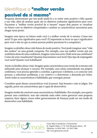 Gente Mais Consultoria e Treinamento
R. Virgílio Malta, 17-76, Vila Mesquita, Bauru - SP
Telefones: 14 3010-7681 / 14 3203-7680
Site: www.gentemais.com.br
4
Pesquisas demonstram que isso pode ajudá-lo a se sentir mais positivo e feliz quanto
a sua vida, além de analisar quais são os objetivos realmente significativos para você.
Encontrar a “melhor versão possível de si mesmo” requer dois passos: se visualizar
no futuro com os objetivos conquistados e analisar as características necessárias para
chegar nesse ponto.
Imagine uma época no futuro onde você é a melhor versão de si mesmo. Como isso
seria? O que seria significativo para você? (É importante se focar no que é significativo
para você e não no que as outras pessoas podem pressioná-lo a conquistar).
Imagine os detalhes dessa vida futura de modo positivo. Você pode imaginar uma “vida
dos sonhos” ou uma grande conquista. Por exemplo, caso sua melhor versão seja um
confeiteirodonodeumaconfeitaria,imaginecomoissoseria.Ondeseriasuaconfeitaria?
Como ela seria visualmente? Quantos funcionários você teria? Que tipo de empregador
você seria? Quanto você trabalharia?
Anote os detalhes dessa visão. Imagine quais características essa versão de si mesmo está
utilizando para alcançar o sucesso. Por exemplo, caso esteja comandando sua própria
confeitaria, você precisa aprender a cozinhar, a gerenciar o dinheiro, a se conectar com
pessoas, a solucionar problemas, a ser criativo e a determinar a demanda por bolos.
Anote todas as características e habilidades que conseguir pensar.
Considere quais dessas características você já possui. Seja honesto e não se julgue. Em
seguida, pense nas características que é capaz de desenvolver.
Imaginemodosdeconstruiressascaracterísticasehabilidades.Porexemplo,casoqueira
possuir uma confeitaria, mas não entenda nada sobre como gerenciar uma pequena
empresa, fazer alguns cursos sobre gerenciamento de finanças pode ser um modo de
desenvolver essa habilidade.
Identifique a “melhor versão
possível de si mesmo”
 