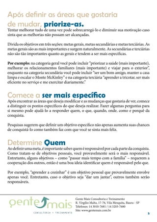 Gente Mais Consultoria e Treinamento
R. Virgílio Malta, 17-76, Vila Mesquita, Bauru - SP
Telefones: 14 3010-7681 / 14 3203-7680
Site: www.gentemais.com.br
5
Tentar melhorar tudo de uma vez pode sobrecarregá-lo e diminuir sua motivação caso
sinta que as melhorias não possam ser alcançadas.
Divida os objetivos em três seções: metas gerais, metas secundárias e metas terciárias. As
metas gerais são as mais importantes e surgem naturalmente. As secundárias e terciárias
não são tão importantes quanto as gerais e tendem a ser mais específicas.
Por exemplo: na categoria geral você pode incluir “priorizar a saúde (mais importante),
melhorar os relacionamentos familiares (mais importante) e viajar para o exterior”,
enquanto na categoria secundária você pode incluir “ser um bom amigo, manter a casa
limpa e escalar o Monte McKinley” e na categoria terciária “aprender a tricotar, ser mais
eficiente no serviço e me exercitar diariamente.”
Após encontrar as áreas que deseja modificar e as mudanças que gostaria de ver, comece
a distinguir os pontos específicos do que deseja realizar. Fazer algumas perguntas para
si mesmo pode ajudá-lo a responder quem, o que, quando, onde, como e porquê da
conquista.
Pesquisas sugerem que definir um objetivo específico não apenas aumenta suas chances
de conquistá-lo como também faz com que você se sinta mais feliz.
Aodefinirumameta,éimportantesaberqueméresponsávelporcadapartedaconquista.
Como tratam-se de objetivos pessoais, você provavelmente será o mais responsável.
Entretanto, alguns objetivos – como “passar mais tempo com a família” – requerem a
cooperação dos outros, então é uma boa ideia identificar quem é responsável pelo que.
Por exemplo, “aprender a cozinhar” é um objetivo pessoal que provavelmente envolve
apenas você. Entretanto, caso o objetivo seja “dar um jantar”, outros também serão
responsáveis.
Após definir as áreas que gostaria
de mudar, priorize-as.
Comece a ser mais específico
Determine Quem
 